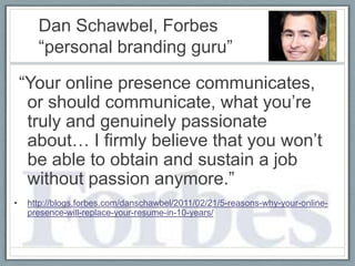 Dan Schawbel, Forbes
       “personal branding guru”

    “Your online presence communicates,
     or should communicate, what you’re
     truly and genuinely passionate
     about… I firmly believe that you won’t
     be able to obtain and sustain a job
     without passion anymore.”
•    http://blogs.forbes.com/danschawbel/2011/02/21/5-reasons-why-your-online-
     presence-will-replace-your-resume-in-10-years/
 