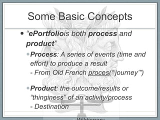 Some Basic Concepts
 “ePortfoliois both process and
  product”
 Process: A series of events (time and
  effort) to produce a result
  - From Old French proces(“„journey‟”)

 Product: the outcome/results or
  “thinginess” of an activity/process
  - Destination
 