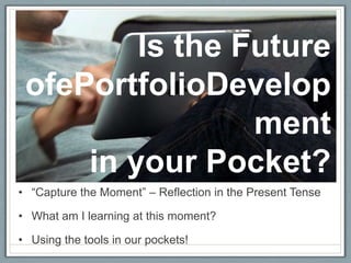 Is the Future
 ofePortfolioDevelop
                 ment
     in your Pocket?
• “Capture the Moment” – Reflection in the Present Tense

• What am I learning at this moment?

• Using the tools in our pockets!
 