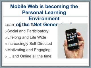 Mobile Web is becoming the
         Personal Learning
            Environment
Learning the is… Generation”
     of that “Net
o Social and Participatory
o Lifelong and Life Wide
o Increasingly Self-Directed
o Motivating and Engaging
o … and Online all the time!
 