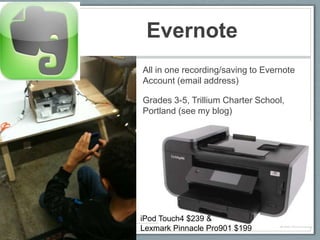 Evernote
• All in one recording/saving to Evernote
  Account (email address)

• Grades 3-5, Trillium Charter School,
  Portland (see my blog)




  iPod Touch4 $239 &
  Lexmark Pinnacle Pro901 $199
 