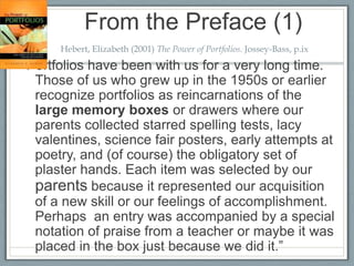 From the Preface (1)
      Hebert, Elizabeth (2001) The Power of Portfolios. Jossey-Bass, p.ix

“Portfolios have been with us for a very long time.
  Those of us who grew up in the 1950s or earlier
  recognize portfolios as reincarnations of the
  large memory boxes or drawers where our
  parents collected starred spelling tests, lacy
  valentines, science fair posters, early attempts at
  poetry, and (of course) the obligatory set of
  plaster hands. Each item was selected by our
  parents because it represented our acquisition
  of a new skill or our feelings of accomplishment.
  Perhaps an entry was accompanied by a special
  notation of praise from a teacher or maybe it was
  placed in the box just because we did it.”
 