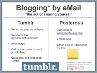 Blogging* by eMail
               *the act of sharing yourself

        Tumblr                       Posterous
• Set up account on website      • Just email to
                                   post@posterous.com
• Send email to:
  myaccount.tumblr.com           • iPhone App
• iPhone App                     • Cross-post to Facebook&
• Call in your posts for audio     Twitter
  post to blog

• Cross-post to Facebook&
  Twitter
 