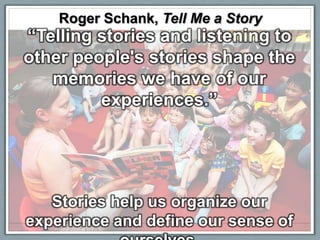 Roger Schank, Tell Me a Story
“Telling stories and listening to
other people's stories shape the
   memories we have of our
         experiences.”




   Stories help us organize our
experience and define our sense of
 