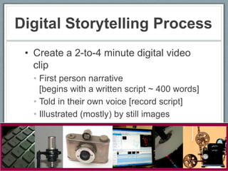 Digital Storytelling Process
 • Create a 2-to-4 minute digital video
   clip
   • First person narrative
     [begins with a written script ~ 400 words]
   • Told in their own voice [record script]
   • Illustrated (mostly) by still images
   • Music track to add emotional tone
 