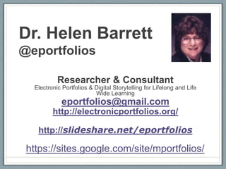 Dr. Helen Barrett
@eportfolios

           Researcher & Consultant
  Electronic Portfolios & Digital Storytelling for Lifelong and Life
                          Wide Learning
             eportfolios@gmail.com
         http://electronicportfolios.org/

   http://slideshare.net/eportfolios

 https://sites.google.com/site/mportfolios/
 