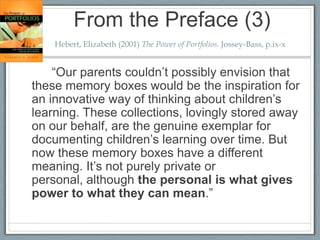 From the Preface (3)
    Hebert, Elizabeth (2001) The Power of Portfolios. Jossey-Bass, p.ix-x


    “Our parents couldn’t possibly envision that
these memory boxes would be the inspiration for
an innovative way of thinking about children’s
learning. These collections, lovingly stored away
on our behalf, are the genuine exemplar for
documenting children’s learning over time. But
now these memory boxes have a different
meaning. It’s not purely private or
personal, although the personal is what gives
power to what they can mean.”
 
