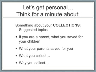 Let’s get personal…
Think for a minute about:
Something about your COLLECTIONS:
  Suggested topics:
 If you are a parent, what you saved for
  your children
 What your parents saved for you
 What you collect…
 Why you collect…
 