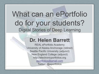 What can an ePortfolio
do for your students?
 Digital Stories of Deep Learning

       Dr. Helen Barrett
           REAL ePortfolio Academy
     University of Alaska Anchorage (retired)
       Seattle Pacific University (adjunct)
         New England College (adjunct)
          http://electronicportfolios.org
             eportfolios@gmail.com
               Twitter: @eportfolios
 