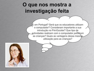 O que nos mostra a investigação feita E em Portugal? Será que os educadores utilizam o computador? Consideram importante a sua introdução no Pré-Escolar? Que tipo de actividades realizam com o computador  para/com  as crianças? Quais as vantagens dessa mesma utilização para as crianças? 