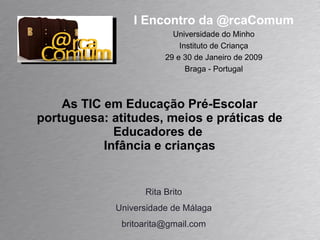 As TIC em Educação Pré-Escolar portuguesa: atitudes, meios e práticas de Educadores de  Infância e crianças Rita Brito Universidade de Málaga [email_address] I Encontro da @rcaComum Universidade do Minho Instituto de Criança 29 e 30 de Janeiro de 2009 Braga - Portugal 