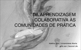 DA APRENDIZAGEM
       COLABORATIVA ÀS
COMUNIDADES DE PRÁTICA


            Adelina Silva | Universidade Aberta
                         ams rain | Second Life
 