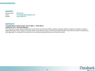 CONTATTI
Numero Verde:         800.467.467
E-mail:               info.databank@cervedgroup.com
Website:              www.databank.it




COPYRIGHT
® Copyright 2013 Cerved Group SpA - Via San Vigilio, 1 - 20142 Milano
Telefono 02.77541 - Telefax 02.76261646
Tutti i diritti sono riservati. Questa pubblicazione o parte di essa non può essere diffusa, tradotta, riprodotta, adattata, integrata e riutilizzata, in qualsiasi
ambito diffusionale, Paese e lingua, con qualsiasi mezzo, anche elettronico senza il consenso di Cerved Group SpA. I dati sono stati raccolti in ottemperanza
delle Leggi vigenti e scrupolosamente analizzati ma non implicano Responsabilità alcuna per Cerved Group SpA.




                                                                                 11
 