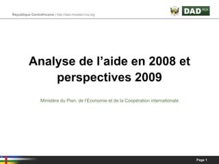République Centrafricaine | http://dad.minplan-rca.org




          Analyse de l’aide en 2008 et
              perspectives 2009
                  Ministère du Plan, de l’Economie et de la Coopération internationale




                                                                                         Page 1
 