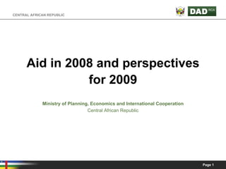CENTRAL AFRICAN REPUBLIC




      Aid in 2008 and perspectives
                for 2009
             Ministry of Planning, Economics and International Cooperation
                                 Central African Republic




                                                                             Page 1
 