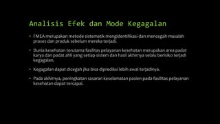 Analisis Efek dan Mode Kegagalan
• FMEA merupakan metode sistematik mengidentifikasi dan mencegah masalah
proses dan produk sebelum mereka terjadi.
• Dunia kesehatan terutama fasilitas pelayanan kesehatan merupakan area padat
karya dan padat ahli yang setiap sistem dan hasil akhirnya selalu berisiko terjadi
kegagalan.
• Kegagalan dapat dicegah jika bisa diprediksi lebih awal terjadinya.
• Pada akhirnya, peningkatan sasaran keselamatan pasien pada fasilitas pelayanan
kesehatan dapat tercapai.
 
