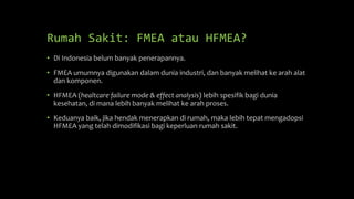 Rumah Sakit: FMEA atau HFMEA?
• Di Indonesia belum banyak penerapannya.
• FMEA umumnya digunakan dalam dunia industri, dan banyak melihat ke arah alat
dan komponen.
• HFMEA (healtcare failure mode & effect analysis) lebih spesifik bagi dunia
kesehatan, di mana lebih banyak melihat ke arah proses.
• Keduanya baik, jika hendak menerapkan di rumah, maka lebih tepat mengadopsi
HFMEA yang telah dimodifikasi bagi keperluan rumah sakit.
 