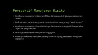 Perspektif Manajemen Risiko
• Membantu manajemen risiko memilihkan dampak pada lingkungan perawatan
pasien.
• Salah satu alat pada strategi untuk memahami dan mengurangi “medical error”.
• Membantu manajemen risiko dan lainnya dalam melakukan perubahan sebelum
terjadi hal yang merusak.
• Secara proaktif meramalkan potensi kegagalan.
• Menerapkan kontrol risiko/kerusakan pada hal-hal yang berpotensi mengalami
kegagalan.
 