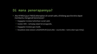 Di mana penerapannya?
• Jika HFMEA (pun FMEA) diterapkan di rumah sakit, di bidang apa kira-kira dapat
membantu mengenali kerentanan?
• Kegagalan instalasi kelistrikan rumah sakit.
• Insiden MRI – terhadap objek ferromagnetik.
• Kegagalan instalasi gas medik.
• Kesalahan obat-obatan LASA/NORUM (look alike – sound alike ~ nama obat rupa mirip).
 