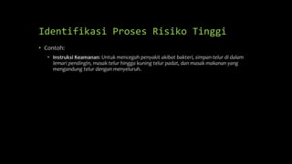 Identifikasi Proses Risiko Tinggi
• Contoh:
• Instruksi Keamanan: Untuk mencegah penyakit akibat bakteri, simpan telur di dalam
lemari pendingin, masak telur hingga kuning telur padat, dan masak makanan yang
mengandung telur dengan menyeluruh.
 