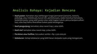 Analisis Bahaya: Kejadian Bencana
• Hasil pasien: Kematian atau kehilangan fungsi permanen (sensoris, motoris,
psikologi, atau intelektual), bunuh diri, pemerkosaan, reaksi transfusi hemolosis,
bedah/prosedur yang salah pasien atau salah bagian tubuh, pencurian/penculikan
bayi, atau bayi keliru diserahkan bukan pada keluarganya.
• Hasil pengunjung: kematian; atau rawat inap 3 atau lebih.
• Hasil staf: kematian atau rawat inap 3 atau lebih.
• Peralatan atau fasilitas: Kerusakan senilai ≥ Rp 2.500.000,00
• Kebakaran: Setiap kebakaran yang lebih besar daripada nyala yang mengancam.
 