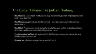 Analisis Bahaya: Kejadian Sedang
• Hasil Pasien: Menambah waktu rawat inap atau meningkatkan tingkat perawatan
bagi 1 atau 2 pasien.
• Hasil Pengunjung: Evaluasi dan terapi bagi 1 atau 2 pengunjung (tidak sampai
rawat inap).
• Hasil Staf: Pengeluaran untuk pengobatan, kehilangan waktu kerja atau dibatasi
pekerjaannya karena cedera/sakit bagi 1 atau 2 staf.
• Peralatan atau fasilitas: kerusakan lebih dari Rp 100.000.000,00 namun kurang
dari Rp 1.000.000.000,00
• Kebakaran: tahapan mengancam atau lebih kecil.
 