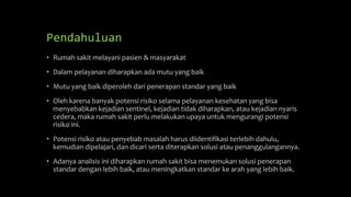 Pendahuluan
• Rumah sakit melayani pasien & masyarakat
• Dalam pelayanan diharapkan ada mutu yang baik
• Mutu yang baik diperoleh dari penerapan standar yang baik
• Oleh karena banyak potensi risiko selama pelayanan kesehatan yang bisa
menyebabkan kejadian sentinel, kejadian tidak diharapkan, atau kejadian nyaris
cedera, maka rumah sakit perlu melakukan upaya untuk mengurangi potensi
risiko ini.
• Potensi risiko atau penyebab masalah harus diidentifikasi terlebih dahulu,
kemudian dipelajari, dan dicari serta diterapkan solusi atau penanggulangannya.
• Adanya analisis ini diharapkan rumah sakit bisa menemukan solusi penerapan
standar dengan lebih baik, atau meningkatkan standar ke arah yang lebih baik.
 