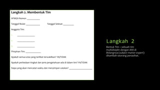 Langkah 2
Langkah 2. Membentuk Tim
HFMEA Nomor: ___________
Tanggal Mulai: ____________ Tanggal Selesai: _________
Anggota Tim:
1. _______________
2. _______________
3. _______________
Pimpinan Tim: _____________
Apakah semua area yang terlibat terwakilkan? YA/TIDAK
Apakah perbedaan tingkat dan jenis pengetahuan ada di dalam tim? YA/TIDAK
Siapa yang akan mencatat waktu dan menyimpan catatan? ____________________
Bentuk Tim – sebuah tim
multidisiplin dengan Ahli di
Bidangnya (subject matter expert)
ditambah seorang penasihat.
 