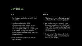 Definisi
RCA
• Root cause analysis = analisis akar
masalah.
• Ketika ada kejadian tidak
diharapkan, maka secara umum
diterima bahwa analisis secara
seksama pada tindakan perorangan
dan sistem akan pada akhirnya
mengungkapkan apa yang menjadi
penyebabnya.
• Cukup umum diterapkan di dunia
kedokteran
FMEA
• Failure mode and effects analysis =
analisis efek dan mode kegagalan.
• Merupakan proses proaktif yang
ditujukan untuk memprediksi hasil
yang tidak diharapkan dari pelbagai
kegagalan manusia, mesin, maupun
kondisi sistem.
• Belum umum diterapkan di dunia
kedokteran, lebih banyak di dunia
industri dan militer.
 