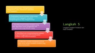 Langkah 5
A. Tentukan apakah akan “Menghilangkan”,
“Mengontrol”, atau “Menerima” penyebab
mode kegagalan.
B. Deskripsikan sebuah tindakan untuk setiap
penyebab mode kegagalan yang akan
menghilangkannya atau mengontrolnya.
C. Identifikasi hasil tindakan-tindakan yang
akan digunakan untuk menganalisis dan
menguji proses yang didesain ulang.
D. Identifikasi satu orang berdasarkan jabatan
yang bertanggung jawab menyelesaikan
tindakan yang direkomendasikan.
E. Indikasikan apakah manajemen puncak
telah setuju dengan tindakan-tindakan yang
direkomendasikan.
Langkah-Langkah Tindakan dan
Hasil Tindakan
 