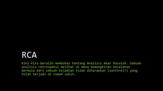 RCA
Kini kita beralih membahas tentang Analisis Akar Masalah. Sebuah
analisis retrospeksi melihat di mana kemungkinan kesalahan
bermula dari sebuah kejadian tidak diharapkan (sentinel?) yang
telah terjadi di rumah sakit.
 