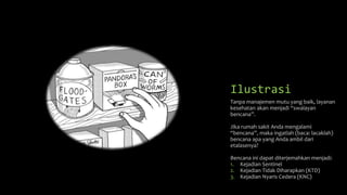 Ilustrasi
Tanpa manajemen mutu yang baik, layanan
kesehatan akan menjadi “swalayan
bencana”.
Jika rumah sakit Anda mengalami
“bencana”, maka ingatlah (baca: lacaklah)
bencana apa yang Anda ambil dari
etalasenya?
Bencana ini dapat diterjemahkan menjadi:
1. Kejadian Sentinel
2. Kejadian Tidak Diharapkan (KTD)
3. Kejadian Nyaris Cedera (KNC)
 