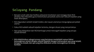 Selayang Pandang
• Banyak rumah sakit dan fasilitas pelayanan kesehatan saat menggunakan RCA
(Analisis Akar Masalah) guna menentukan penyebab utama dari sebuah kejadian yang
tidak diharapkan.
• RCA digunakan setelah terjadi insiden, dan tujuan utamanya mengungkap penyebab
utama.
• Fokus RCA adalah sebuah kejadian tertentu, dengan situasi yang menyertainya.
• Apa yang didapatkan dari RCA berfungsi untuk mencegah kejadian yang serupa
terjadi kembali.
• RCA didefinisikan sebagai proses yang bertujuan menjelajahi semua faktor
kemungkinan terkait dengan sebuah kejadian dengan menanyakan apa yang terjadi,
kenapa itu terjadi, dan apa yang bisa dilakukan untuk mencegahnya terulang
kembali.
 