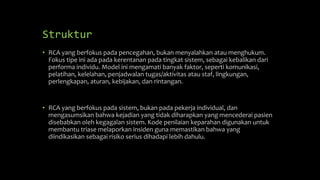 Struktur
• RCA yang berfokus pada pencegahan, bukan menyalahkan atau menghukum.
Fokus tipe ini ada pada kerentanan pada tingkat sistem, sebagai kebalikan dari
performa individu. Model ini mengamati banyak faktor, seperti komunikasi,
pelatihan, kelelahan, penjadwalan tugas/aktivitas atau staf, lingkungan,
perlengkapan, aturan, kebijakan, dan rintangan.
• RCA yang berfokus pada sistem, bukan pada pekerja individual, dan
mengasumsikan bahwa kejadian yang tidak diharapkan yang mencederai pasien
disebabkan oleh kegagalan sistem. Kode penilaian keparahan digunakan untuk
membantu triase melaporkan insiden guna memastikan bahwa yang
diindikasikan sebagai risiko serius dihadapi lebih dahulu.
 