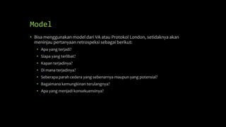 Model
• Bisa menggunakan model dari VA atau Protokol London, setidaknya akan
meninjau pertanyaan retrospeksi sebagai berikut:
• Apa yang terjadi?
• Siapa yang terlibat?
• Kapan terjadinya?
• Di mana terjadinya?
• Seberapa parah cedera yang sebenarnya maupun yang potensial?
• Bagaimana kemungkinan terulangnya?
• Apa yang menjadi konsekuensinya?
 
