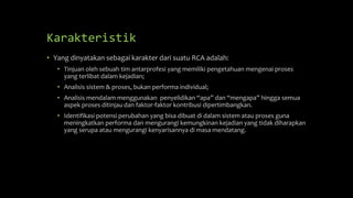 Karakteristik
• Yang dinyatakan sebagai karakter dari suatu RCA adalah:
• Tinjuan oleh sebuah tim antarprofesi yang memiliki pengetahuan mengenai proses
yang terlibat dalam kejadian;
• Analisis sistem & proses, bukan performa individual;
• Analisis mendalam menggunakan penyelidikan “apa” dan “mengapa” hingga semua
aspek proses ditinjau dan faktor-faktor kontribusi dipertimbangkan.
• Identifikasi potensi perubahan yang bisa dibuat di dalam sistem atau proses guna
meningkatkan performa dan mengurangi kemungkinan kejadian yang tidak diharapkan
yang serupa atau mengurangi kenyarisannya di masa mendatang.
 