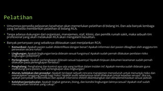 Pelatihan
• Umumnya penyedia pelayanan kesehatan akan memerlukan pelatihan di bidang ini. Dan ada banyak lembaga
yang bersedia memberikan pelatihan di bidang RCA.
• Tanpa adanya dukungan dari organisasi, manajemen, staf, klinisi, dan pemilik rumah sakit, maka sebuah tim
profesional yang akan melakukan RCA akan mengalami kesulitan.
• Banyak pertanyaan yang sebaiknya dibiasakan saat menjalankan RCA:
• Komunikasi: Apakah pasien sudah diidentifikasi dengan benar? Apakah informasi dari pasien dibagikan oleh anggota tim
perawatan secara runut?
• Lingkungan: Apakah lingkungan kerja didesain sesuai fungsinya? Apakah sudah pernah dilakukan penilaian risiko
lingkungan (ERA/HDP)?
• Perlengkapan: Apakah perlengkapan didesain sesuai tujuannya? Apakah tinjauan dokumen keamanan sudah pernah
dilakukan pada perlengkapan tersebut?
• Penghalang: Penghalang dan kontrol apa saja yang terlibat dalam insiden ini? Apakah mereka sudah didesain guna
melindungi para pasien, staf perlengkapan atau lingkungan?
• Aturan, kebijakan dan prosedur: Apakah terdapat sebuah rencana manajemen menyeluruh untuk menunjuk risiko dan
menetapkan tanggung jawab bagi risiko? Apakah audit sebelumnya telah dilakukan untuk kejadian serupa? Jika iya,
apakah penyebab teridentifikasi dan apakah intervensi efektif dikembangkan dan diimplementasikan sesuai jadwal?
• Kelelahan/penjadwalan: Apakah tingkat getaran, bising, dan kondisi lingkungan lainnya sesuai? Apakah staf sudah
mendapatkan istirahat yang cukup?
 