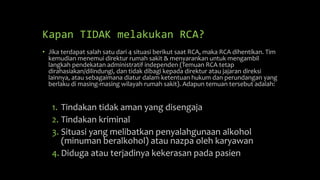 Kapan TIDAK melakukan RCA?
• Jika terdapat salah satu dari 4 situasi berikut saat RCA, maka RCA dihentikan. Tim
kemudian menemui direktur rumah sakit & menyarankan untuk mengambil
langkah pendekatan administratif independen (Temuan RCA tetap
dirahasiakan/dilindungi, dan tidak dibagi kepada direktur atau jajaran direksi
lainnya, atau sebagaimana diatur dalam ketentuan hukum dan perundangan yang
berlaku di masing-masing wilayah rumah sakit). Adapun temuan tersebut adalah:
1. Tindakan tidak aman yang disengaja
2. Tindakan kriminal
3. Situasi yang melibatkan penyalahgunaan alkohol
(minuman beralkohol) atau nazpa oleh karyawan
4. Diduga atau terjadinya kekerasan pada pasien
 