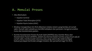 A. Memulai Proses
• Jika ditemukan:
• Kejadian Sentinel
• Kejadian Tidak Diharapkan (KTD)
• Kejadian Nyaris Cedera (KNC)
• Direktur mengizinkan tim RCA dibentuk melalui sistem yang berlaku di rumah
sakit. Rumah sakit sebaiknya memiliki kebijakan dan panduan mengenai analisis
mutu dan keselamatan pasien.
• Komite Keselamatan Pasien Rumah Sakit (KKPRS) atau Komite Mutu dan
Keselamatan Pasien (KMKP), adalah dua bentuk badan komite yang umum ada di
rumah sakit, mereka (salah satunya, atau yang sejenis jika tidak terdapat
keduanya) dapat bertindak sebagai inisiator dan penasihat bagi Tim RCA.
 