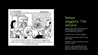 Semua
anggota Tim
setara
Jangan lupa selalu meninjau tujuan
RCA (mengubah sistem guna
mengurangi risiko pasien)
Hargai & hormati setiap anggota
Kumpulkan pendapat, namun tetap
pada tugas.
Berpikiran terbuka, berbicara secara
jujur dan manis.
Rahasia – Apa yang dibicarakan di
dalam ruangan, dan tentang siapa
berbicara, tidak keluar dari ruangan.
Guna memecahkan masalah ini, kita akan menggunakan
analisis akar masalah! Sebagai awalan, harap dicatat, bahwa
ini “bukan salah saya”.
 