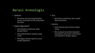 Narasi Kronologis
• Definisi?
• Penulisan alur kronologi kejadian
secara narasi (bercerita) yang padat
dan jelas.
• Kapan digunakan?
• Jika kejadian sederhana, tidak
banyak faktor
• Menyederhanakan kejadian yang
rumit.
• Meringkas sebuah laporan untuk
mudah dipahami.
• Pro:
• Bentuknya sederhana, dan mudah
dipresentasikan
• Kontra:
• Sulit melacak poin tertentu dalam
narasi.
• Bila terdapat kerumitan (kejadian
kompleks), maka jalan cerita dapat
sulit dipahami dengan segera.
 