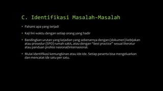C. Identifikasi Masalah-Masalah
• Pahami apa yang terjadi
• Kaji lini waktu dengan setiap orang yang hadir
• Bandingkan urutan yang kejadian yang sebenarnya dengan (dokumen) kebijakan
atau prosedur (SPO) rumah sakit, atau dengan “best practice” sesuai literatur
atau panduan profesi nasional/internasional.
• Mulai identifikasi kemungkinan atau ide-ide. Setiap peserta bisa mengeluarkan
dan mencatat ide satu per satu.
 