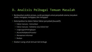 D. Analisis Pelbagai Temuan Masalah
• Berdasarkan analisis proses, curah pendapat untuk penyebab utama; tanyakan
selalu: mengapa, mengapa, dan mengapa?
• Kelompokkan ke dalam faktor-faktor penyebab (kausatif):
• Faktor manusia – Komunikasi
• Faktor manusia – Kelelahan atau Kelola Staf
• Lingkungan/Perlengkapan
• Aturan/Kebijakan/Prosedur
• Manajemen Informasi
• Budaya
• Sisakan ruang untuk temuan tak terduga
 