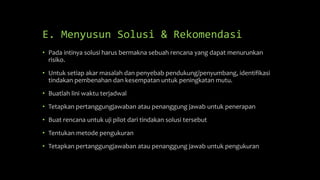 E. Menyusun Solusi & Rekomendasi
• Pada intinya solusi harus bermakna sebuah rencana yang dapat menurunkan
risiko.
• Untuk setiap akar masalah dan penyebab pendukung/penyumbang, identifikasi
tindakan pembenahan dan kesempatan untuk peningkatan mutu.
• Buatlah lini waktu terjadwal
• Tetapkan pertanggungjawaban atau penanggung jawab untuk penerapan
• Buat rencana untuk uji pilot dari tindakan solusi tersebut
• Tentukan metode pengukuran
• Tetapkan pertanggungjawaban atau penanggung jawab untuk pengukuran
 