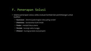 F. Penerapan Solusi
• Selama penerapan solusi, selalu evaluasi kembali dan pertimbangan untuk
kualitas:
• Keamanan – diterima pada tingkat risiko paling rendah
• Efektivitas – berdasarkan bukti ilmiah
• Pasien – menjadi fokus utama
• Periode – kurangi waktu tunggu
• Efisiensi – kurangi produk sisa (sampah)
 
