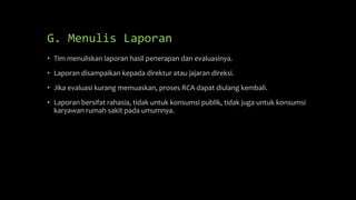 G. Menulis Laporan
• Tim menuliskan laporan hasil penerapan dan evaluasinya.
• Laporan disampaikan kepada direktur atau jajaran direksi.
• Jika evaluasi kurang memuaskan, proses RCA dapat diulang kembali.
• Laporan bersifat rahasia, tidak untuk konsumsi publik, tidak juga untuk konsumsi
karyawan rumah sakit pada umumnya.
 