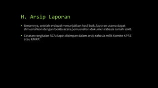 H. Arsip Laporan
• Umumnya, setelah evaluasi menunjukkan hasil baik, laporan utama dapat
dimusnahkan dengan berita acara pemusnahan dokumen rahasia rumah sakit.
• Catatan rangkaian RCA dapat disimpan dalam arsip rahasia milik Komite KPRS
atau KMKP.
 