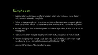 Ringkasan
• Keselamatan pasien (dan staf) merupakan salah satu indikator mutu dalam
pelayanan rumah sakit yang baik.
• Dalam upaya peningkatan keselamatan pasien, dan secara umum peningkatan
mutu pelayanan, rumah sakit wajib memiliki analisis risiko keselamatan pasien.
• Analisis ini dapat dilakukan dengan HFMEA secara proaktif, ataupun RCA secara
retrospeksi.
• Hasil analisis akan menjadi acuan perbaikan mutu pelayanan di rumah sakit.
• Pemilik dan pimpinan rumah sakit, bersama seluruh staf dan karyawan wajib
mendukung proses penyelidikan dengan HFMEA dan RCA.
• Laporan HFMEA dan RCA bersifat rahasia.
 
