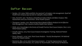 Daftar Bacaan
• Sender, J.W. 2004. FMEA and RCA: the mantras*; of modern risk management. Qual Saf
Health Care 2004;13:249-250 doi:10.1136/qshc.2004.010868.
• Sine, David M. 2001. The Basics of Healthcare Failure Mode and Effect Analysis. Risk
Assessment and Loss Prevention. Tenet Health System.
• Thompson, Sandra. 2012. Maximizing Failure Mode & Effects Analysis As An Effective
Risk Management Tool. Laurens County Health Care System.
• WHO. 2012. Knowledge is the Enemy of Unsafe Practice: Root Cause Analysis. Doc:1.10.A.
WHO Patient Safety.
• Forsyth, Donna. 2014. Root Cause Analysis Investigation Training. National Patient
Safety. NHS.
• Dunn, Edward J., et al. 2007. Root Cause Analysis – Faculty Development. VA National
Center for Patient Safety.
• Ranstorm, Bev., et al. 2006. Root Cause Analysis – A Tool for Improvement. North
Dakota Health Care Review, Inc. Center for Rural Health, UND School of Medicine.
 