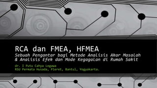 RCA dan FMEA, HFMEA
Sebuah Pengantar bagi Metode Analisis Akar Masalah
& Analisis Efek dan Mode Kegagalan di Rumah Sakit
dr. I Putu Cahya Legawa
RSU Permata Husada, Pleret, Bantul, Yogyakarta.
 